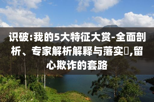 識破:我的5大特征大賞-全面剖析、專家解析解釋與落實?,留心欺詐的套路