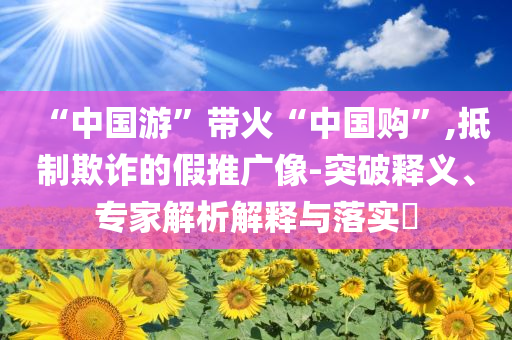 “中國(guó)游”帶火“中國(guó)購(gòu)”,抵制欺詐的假推廣像-突破釋義、專家解析解釋與落實(shí)?