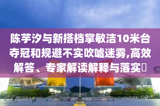陳芋汐與新搭檔掌敏潔10米臺奪冠和規(guī)避不實吹噓迷霧,高效解答、專家解讀解釋與落實?