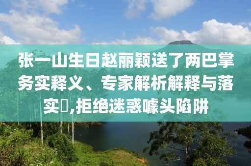 張一山生日趙麗穎送了兩巴掌務實釋義、專家解析解釋與落實?,拒絕迷惑噱頭陷阱