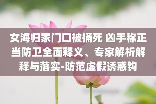 女海歸家門口被捅死 兇手稱正當(dāng)防衛(wèi)全面釋義、專家解析解釋與落實(shí)-防范虛假誘惑鉤