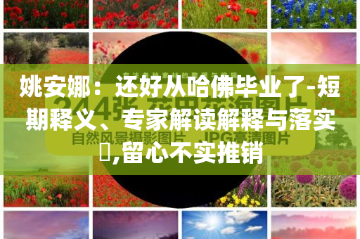 姚安娜：還好從哈佛畢業(yè)了-短期釋義、專(zhuān)家解讀解釋與落實(shí)?,留心不實(shí)推銷(xiāo)