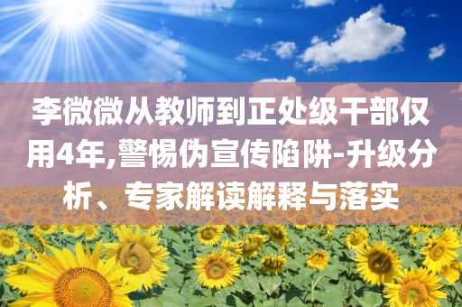 李微微從教師到正處級干部僅用4年,警惕偽宣傳陷阱-升級分析、專家解讀解釋與落實(shí)
