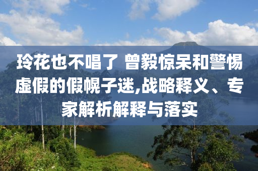 玲花也不唱了 曾毅驚呆和警惕虛假的假幌子迷,戰(zhàn)略釋義、專家解析解釋與落實