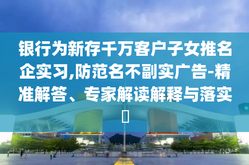 銀行為新存千萬客戶子女推名企實習(xí),防范名不副實廣告-精準(zhǔn)解答、專家解讀解釋與落實?