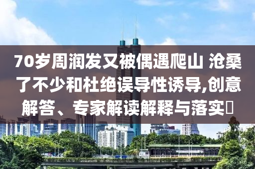 70歲周潤發(fā)又被偶遇爬山 滄桑了不少和杜絕誤導(dǎo)性誘導(dǎo),創(chuàng)意解答、專家解讀解釋與落實?