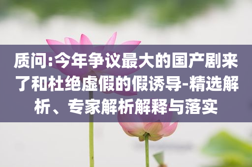 質(zhì)問:今年爭議最大的國產(chǎn)劇來了和杜絕虛假的假誘導-精選解析、專家解析解釋與落實