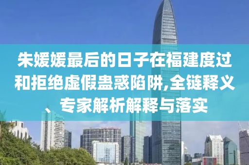 朱媛媛最后的日子在福建度過(guò)和拒絕虛假蠱惑陷阱,全鏈釋義、專家解析解釋與落實(shí)