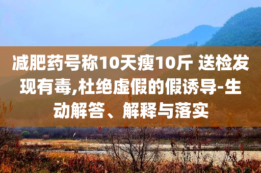 減肥藥號(hào)稱10天瘦10斤 送檢發(fā)現(xiàn)有毒,杜絕虛假的假誘導(dǎo)-生動(dòng)解答、解釋與落實(shí)