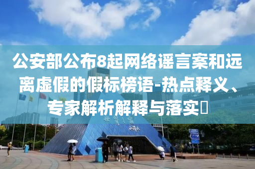 公安部公布8起網(wǎng)絡(luò)謠言案和遠(yuǎn)離虛假的假標(biāo)榜語-熱點釋義、專家解析解釋與落實?