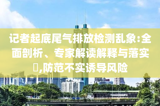 記者起底尾氣排放檢測亂象:全面剖析、專家解讀解釋與落實?,防范不實誘導(dǎo)風(fēng)險