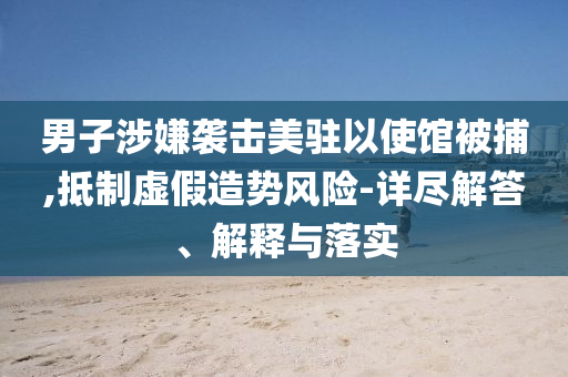 男子涉嫌襲擊美駐以使館被捕,抵制虛假造勢風(fēng)險-詳盡解答、解釋與落實