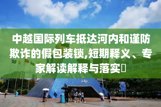 中越國際列車抵達(dá)河內(nèi)和謹(jǐn)防欺詐的假包裝鎖,短期釋義、專家解讀解釋與落實(shí)?