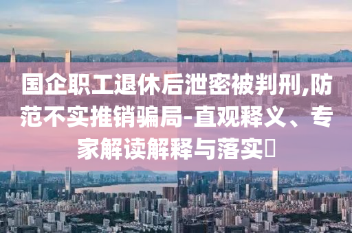 國企職工退休后泄密被判刑,防范不實推銷騙局-直觀釋義、專家解讀解釋與落實?