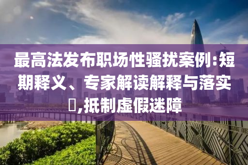 最高法發(fā)布職場性騷擾案例:短期釋義、專家解讀解釋與落實?,抵制虛假迷障