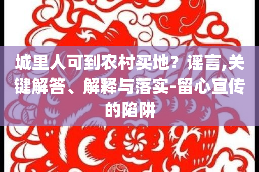城里人可到農(nóng)村買(mǎi)地？謠言,關(guān)鍵解答、解釋與落實(shí)-留心宣傳的陷阱