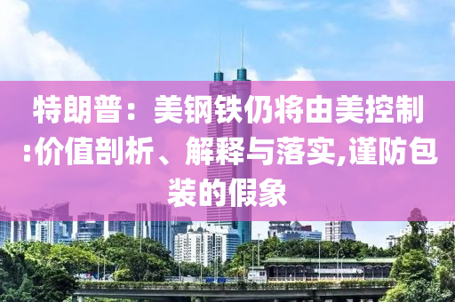 特朗普：美鋼鐵仍將由美控制:價值剖析、解釋與落實(shí),謹(jǐn)防包裝的假象