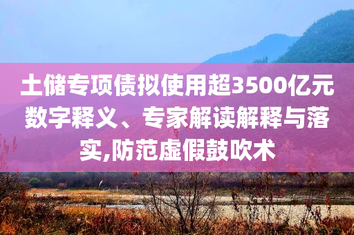 土儲專項(xiàng)債擬使用超3500億元數(shù)字釋義、專家解讀解釋與落實(shí),防范虛假鼓吹術(shù)