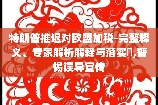 特朗普推遲對歐盟加稅-完整釋義、專家解析解釋與落實?,警惕誤導(dǎo)宣傳