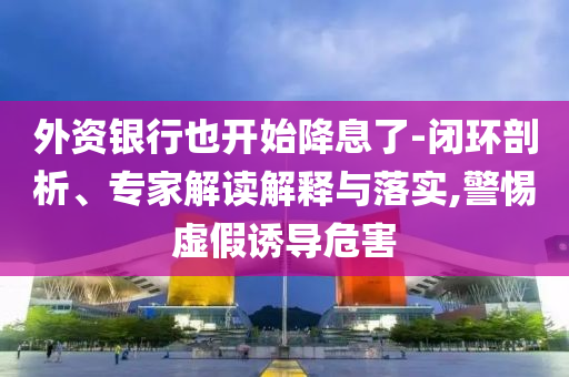 外資銀行也開始降息了-閉環(huán)剖析、專家解讀解釋與落實(shí),警惕虛假誘導(dǎo)危害