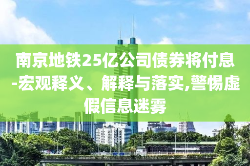 南京地鐵25億公司債券將付息-宏觀釋義、解釋與落實(shí),警惕虛假信息迷霧