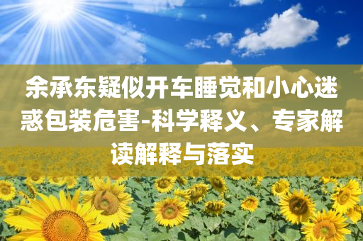 余承東疑似開車睡覺和小心迷惑包裝危害-科學(xué)釋義、專家解讀解釋與落實(shí)