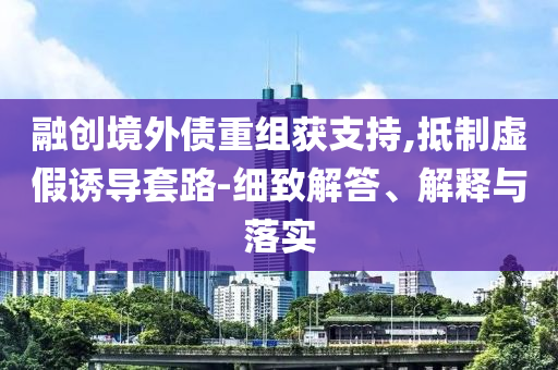 融創(chuàng)境外債重組獲支持,抵制虛假誘導(dǎo)套路-細(xì)致解答、解釋與落實(shí)