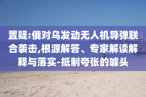置疑:俄對(duì)烏發(fā)動(dòng)無人機(jī)導(dǎo)彈聯(lián)合襲擊,根源解答、專家解讀解釋與落實(shí)-抵制夸張的噱頭