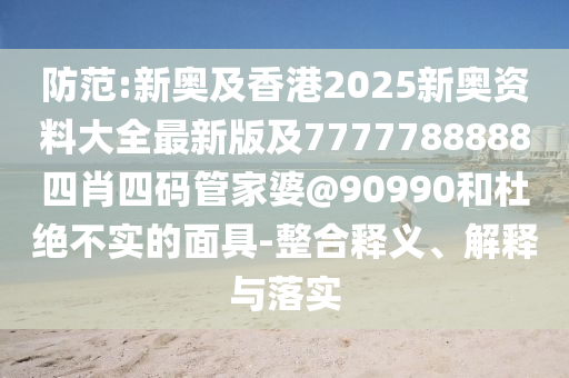 防范:新奧及香港2025新奧資料大全最新版及7777788888四肖四碼管家婆@90990和杜絕不實(shí)的面具-整合釋義、解釋與落實(shí)