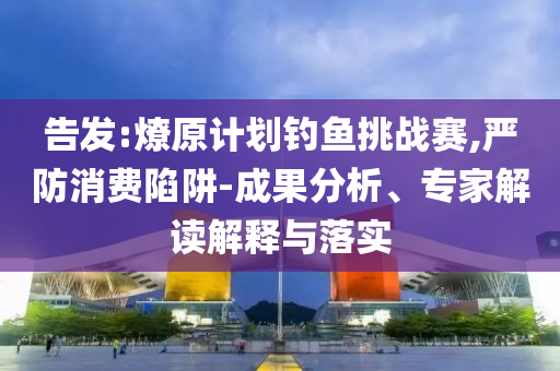 告發(fā):燎原計(jì)劃釣魚(yú)挑戰(zhàn)賽,嚴(yán)防消費(fèi)陷阱-成果分析、專(zhuān)家解讀解釋與落實(shí)