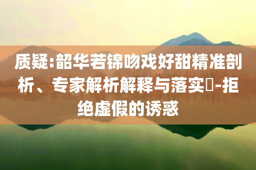 質(zhì)疑:韶華若錦吻戲好甜精準剖析、專家解析解釋與落實?-拒絕虛假的誘惑