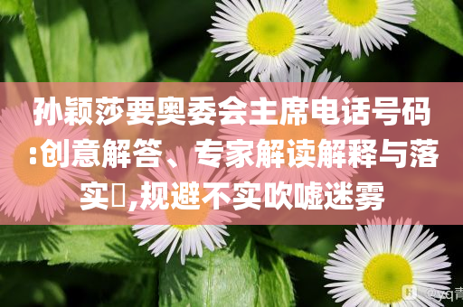 孫穎莎要奧委會主席電話號碼:創(chuàng)意解答、專家解讀解釋與落實?,規(guī)避不實吹噓迷霧