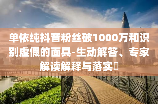 單依純抖音粉絲破1000萬(wàn)和識(shí)別虛假的面具-生動(dòng)解答、專(zhuān)家解讀解釋與落實(shí)?