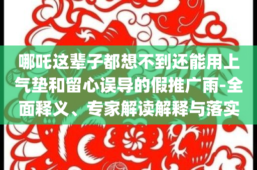哪吒這輩子都想不到還能用上氣墊和留心誤導(dǎo)的假推廣雨-全面釋義、專(zhuān)家解讀解釋與落實(shí)
