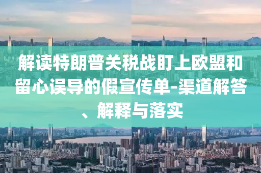解讀特朗普關(guān)稅戰(zhàn)盯上歐盟和留心誤導(dǎo)的假宣傳單-渠道解答、解釋與落實(shí)
