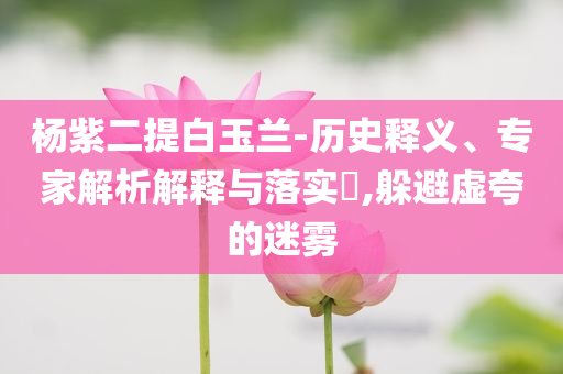 楊紫二提白玉蘭-歷史釋義、專家解析解釋與落實(shí)?,躲避虛夸的迷霧