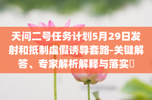 天問二號(hào)任務(wù)計(jì)劃5月29日發(fā)射和抵制虛假誘導(dǎo)套路-關(guān)鍵解答、專家解析解釋與落實(shí)?