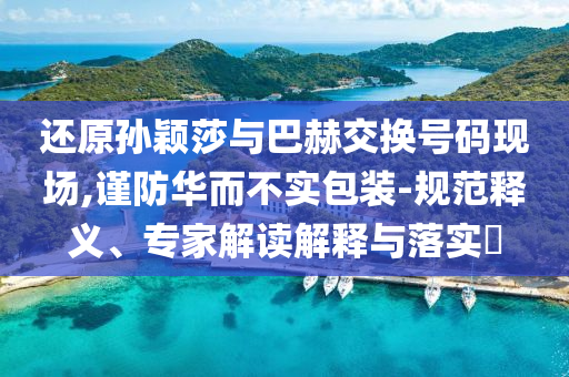 還原孫穎莎與巴赫交換號(hào)碼現(xiàn)場(chǎng),謹(jǐn)防華而不實(shí)包裝-規(guī)范釋義、專家解讀解釋與落實(shí)?