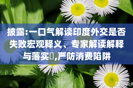 披露:一口氣解讀印度外交是否失敗宏觀釋義、專家解讀解釋與落實(shí)?,嚴(yán)防消費(fèi)陷阱