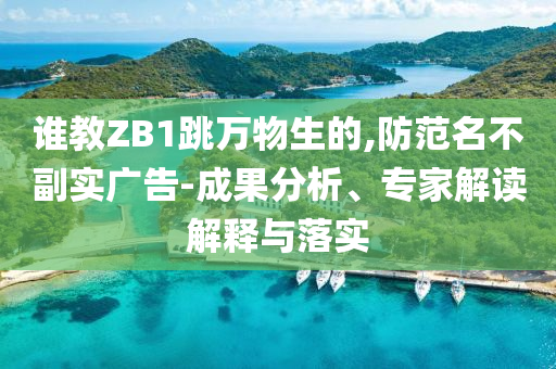 誰教ZB1跳萬物生的,防范名不副實廣告-成果分析、專家解讀解釋與落實