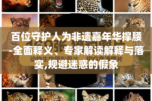 百位守護(hù)人為非遺嘉年華撐腰-全面釋義、專家解讀解釋與落實,規(guī)避迷惑的假象