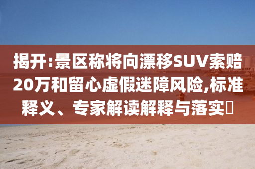 揭開:景區(qū)稱將向漂移SUV索賠20萬和留心虛假迷障風(fēng)險(xiǎn),標(biāo)準(zhǔn)釋義、專家解讀解釋與落實(shí)?