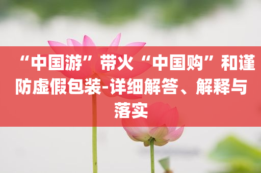 “中國游”帶火“中國購”和謹(jǐn)防虛假包裝-詳細(xì)解答、解釋與落實(shí)
