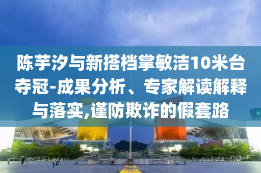 陳芋汐與新搭檔掌敏潔10米臺(tái)奪冠-成果分析、專家解讀解釋與落實(shí),謹(jǐn)防欺詐的假套路