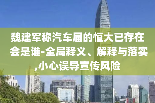 魏建軍稱汽車屆的恒大已存在 會(huì)是誰(shuí)-全局釋義、解釋與落實(shí),小心誤導(dǎo)宣傳風(fēng)險(xiǎn)