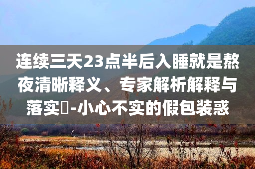 連續(xù)三天23點(diǎn)半后入睡就是熬夜清晰釋義、專家解析解釋與落實(shí)?-小心不實(shí)的假包裝惑