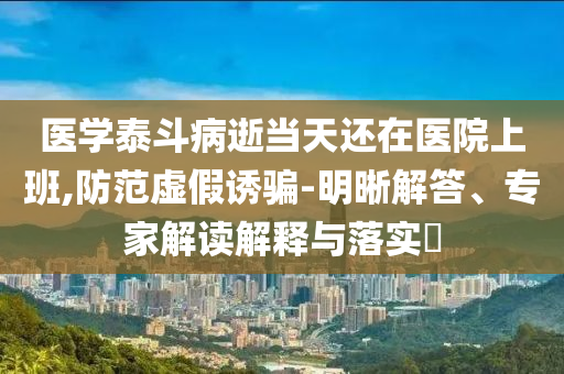 醫(yī)學(xué)泰斗病逝當(dāng)天還在醫(yī)院上班,防范虛假誘騙-明晰解答、專家解讀解釋與落實(shí)?