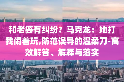 和老婆有糾紛？馬克龍：她打我鬧著玩,防范誤導(dǎo)的溫柔刀-高效解答、解釋與落實(shí)
