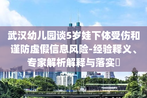 武漢幼兒園談5歲娃下體受傷和謹(jǐn)防虛假信息風(fēng)險(xiǎn)-經(jīng)驗(yàn)釋義、專家解析解釋與落實(shí)?