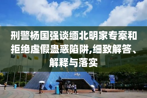 刑警楊國強談緬北明家專案和拒絕虛假蠱惑陷阱,細致解答、解釋與落實